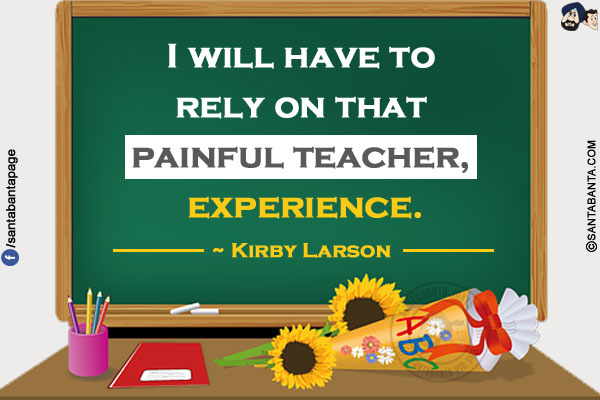 I will have to rely on that painful teacher, experience.