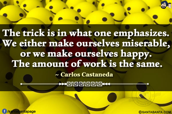 The trick is in what one emphasizes. We either make ourselves miserable, or we make ourselves happy. The amount of work is the same.