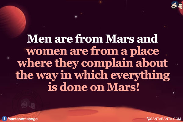 Men are from Mars and women are from a place where they complain about the way in which everything is done on Mars!