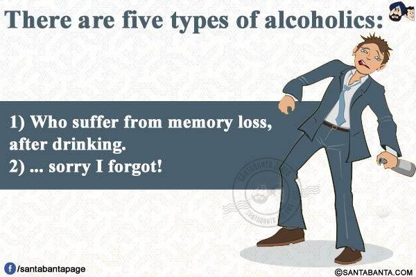 There are five types of alcoholics:</br></br>

1) Who suffer from memory loss, after drinking.</br>
2) ... sorry I forgot!