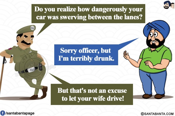 Police Officer: Do you realize how dangerously your car was swerving between the lanes?</br>
Santa: Sorry officer, but I'm terribly drunk.</br>
Police Officer: But that's not an excuse to let your wife drive!