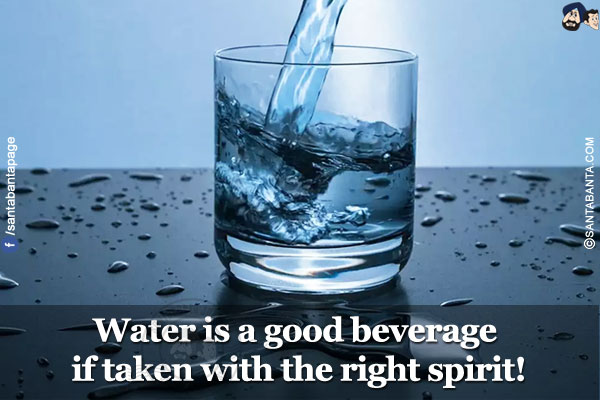 Water is a good beverage if taken with the right spirit!