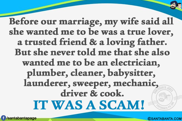 Before our marriage, my wife said all she wanted me to be was a true lover, a trusted friend & a loving father.</br>
But she never told me that she also wanted me to be an electrician, plumber, cleaner, babysitter, launderer, sweeper, mechanic, driver & cook.</br></br>

IT WAS A SCAM!