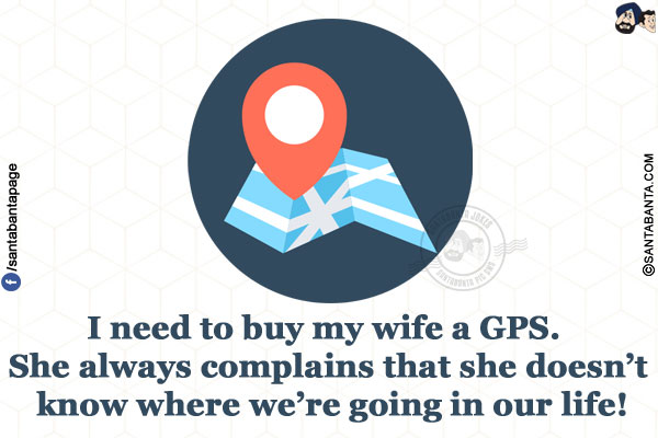 I need to buy my wife a GPS. She always complains that she doesn't know where we're going in our life!