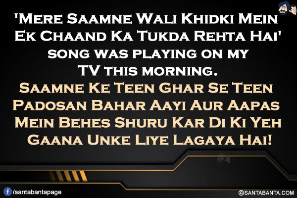 'Mere Saamne Wali Khidki Mein Ek Chaand Ka Tukda Rehta Hai' song was playing on my TV this morning.</br>
Saamne Ke Teen Ghar Se Teen Padosan Bahar Aayi Aur Aapas Mein Behes Shuru Kar Di Ki Yeh Gaana Unke Liye Lagaya Hai!