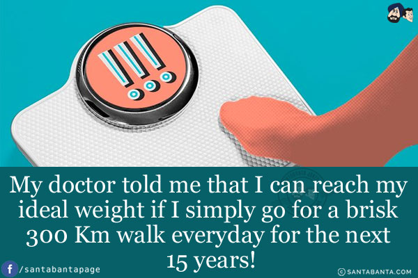 My doctor told me that I can reach my ideal weight if I simply go for a brisk 300 Km walk everyday for the next 15 years!