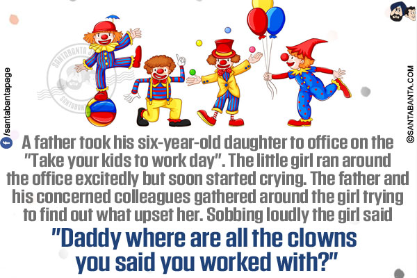 A father took his six-year-old daughter to office on the `Take your kids to work day`.</br>
The little girl ran around the office excitedly but soon started crying.</br>
The father and his concerned colleagues gathered around the girl trying to find out what upset her.</br>
Sobbing loudly the girl said `Daddy where are all the clowns you said you worked with?`