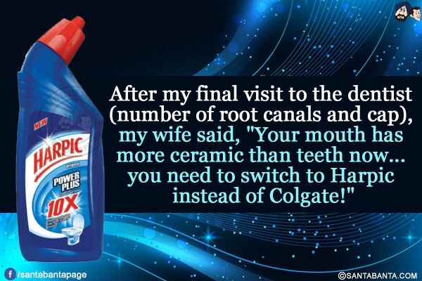 After my final visit to the dentist (number of root canals and cap), my wife said, `Your mouth has more ceramic than teeth now... you need to switch to Harpic instead of Colgate!`