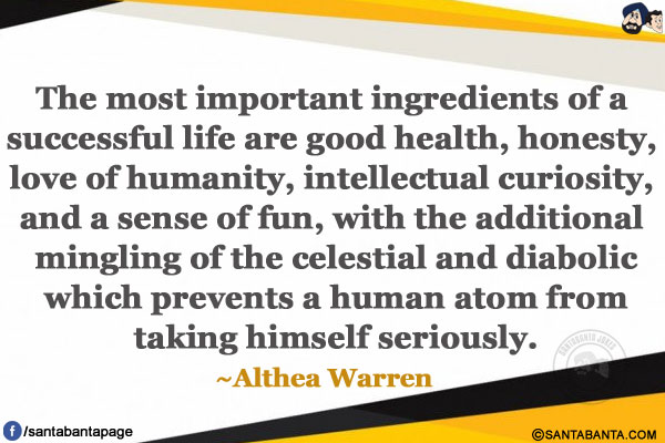 The most important ingredients of a successful life are good health, honesty, love of humanity, intellectual curiosity, 
and a sense of fun, with the additional mingling of the celestial and diabolic which prevents a human atom from taking himself seriously. 