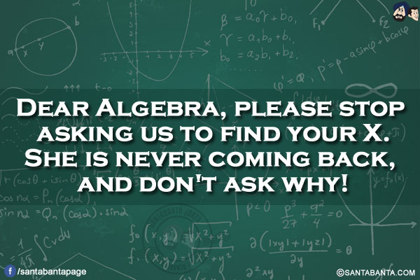 Dear Algebra, please stop asking us to find your X.</br>
She is never coming back, and don't ask why!