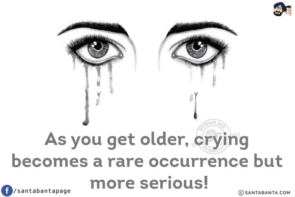 As you get older, crying becomes a rare occurrence but more serious!