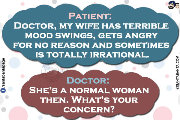 Patient: Doctor, my wife has terrible mood swings, gets angry for no reason and sometimes is totally irrational.<br/>
Doctor: She's a normal woman then. What's your concern?