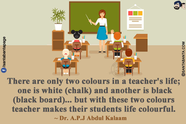 There are only two colours in a teacher's life; one is white (chalk) and another is black (black board)...but with these two colours teacher makes their students life colourful. 