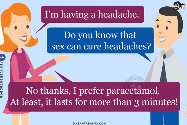 Wife: I'm having a headache.<br/>
Husband: Do you know that sex can cure headaches?<br/>
Wife: No thanks, I prefer paracetamol. At least, it lasts for more than 3 minutes!