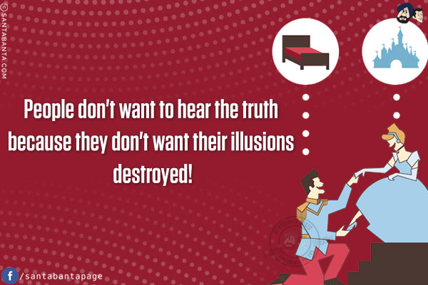 People don't want to hear the truth because they don't want their illusions destroyed!