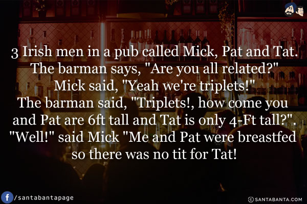 3 Irish men in a pub called Mick, Pat and Tat.
The barman says, `Are you all related?`
Mick said, `Yeah we're triplets!`
The barman said, `Triplets!, how come you and Pat are 6ft tall and Tat is only 4-Ft tall?`.
`Well!` said Mick `Me and Pat were breastfed so there was no tit for Tat!