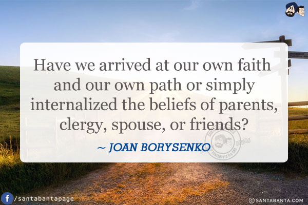 Have we arrived at our own faith and our own path or simply internalized the beliefs of parents, clergy, spouse, or friends?