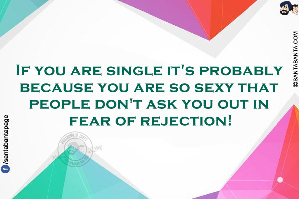 If you are single it's probably because you are so sexy that people don't ask you out in fear of rejection!