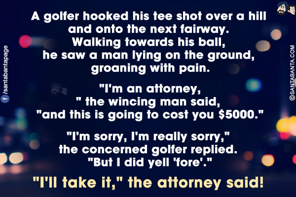 A golfer hooked his tee shot over a hill and onto the next fairway. Walking towards his ball, he saw a man lying on the ground, groaning with pain.<br/>

`I'm an attorney,` the wincing man said, `and this is going to cost you $5000.`<br/>

`I'm sorry, I'm really sorry,` the concerned golfer replied. `But I did yell 'fore'.`<br/>

`I'll take it,` the attorney said!