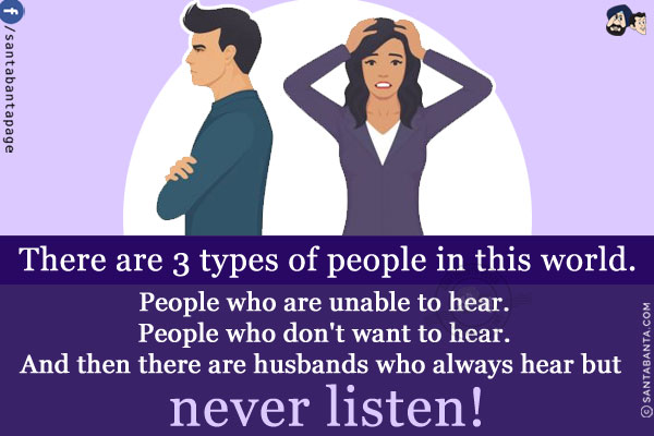 There are 3 types of people in this world.<br/>
People who are unable to hear.<br/>
People who don't want to hear.<br/>
And then there are husbands who always hear but never listen!