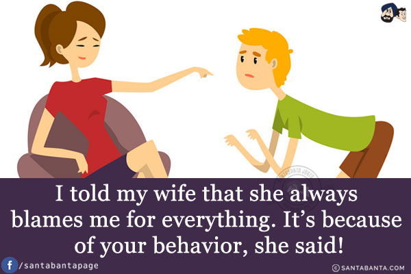 I told my wife that she always blames me for everything.<br/>
It's because of your behavior, she said!