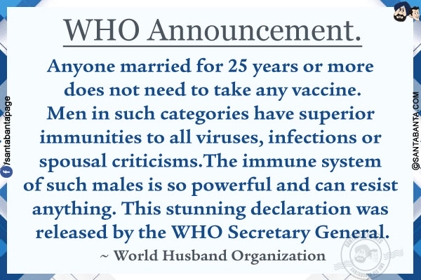 WHO Announcement.<br/><br/>

Anyone married for 25 years or more does not need to take any vaccine.<br/>
Men in such categories have superior immunities to all viruses, infections or spousal criticisms.<br/>
The immune system of such males is so powerful and can resist anything.<br/>
This stunning declaration was released by the WHO Secretary General.<br/>
~ World Husband Organization