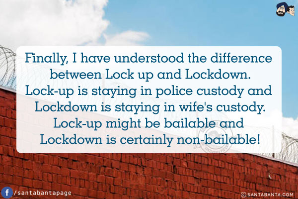 Finally, I have understood the difference between Lock up and Lockdown.<br />
Lock-up is staying in police custody and Lockdown is staying in wife's custody.<br />
Lock-up might be bailable and Lockdown is certainly non-bailable!