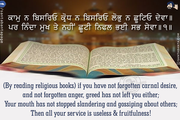 ਕਾਮੁ ਨ ਬਿਸਰਿਓ ਕ੍ਰੋਧ ਨ ਬਿਸਰਿਓ ਲੋਭੁ ਨ ਛੂਟਿਓ ਦੇਵਾ।।<br />
ਪਰ ਨਿੰਦਾ ਮੁਖ ਤੇ ਨਹੀਂ ਛੂਟੀ ਨਿਫਲ ਭਈ ਸਭ ਸੇਵਾ।।੧।।
<br />
(By reading religious books) if you have not forgotten carnal desire, and not forgotten anger, greed has not left you either;
Your mouth has not stopped slandering and gossiping about others;
Then all your service is useless & fruitfulness!
