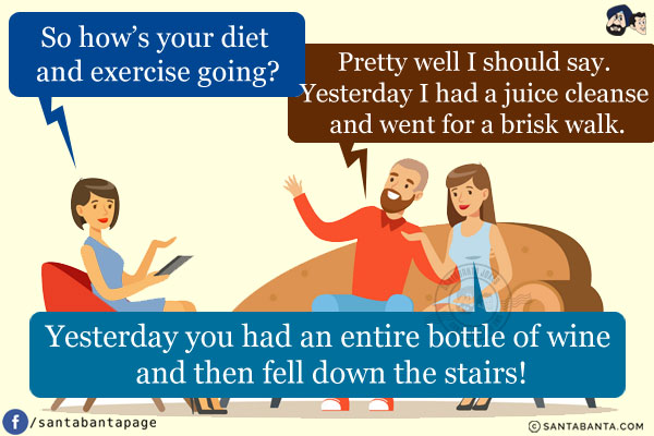 Doctor: So how's your diet and exercise going?<br />
Man: Pretty well I should say. Yesterday I had a juice cleanse and went for a brisk walk.<br />
Wife: Yesterday you had an entire bottle of wine and then fell down the stairs!