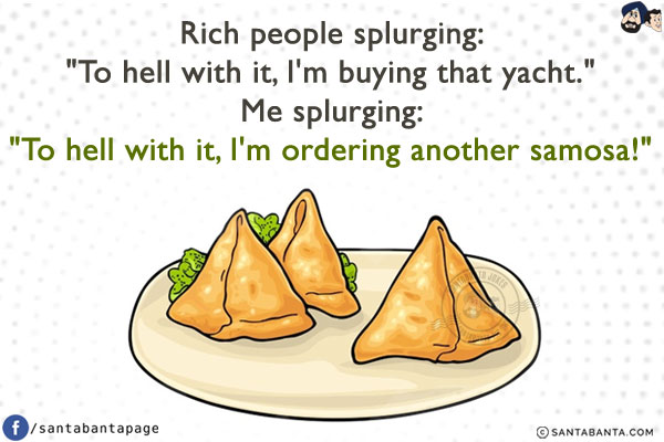 Rich people splurging:<br/>
`To hell with it, I'm buying that yacht.`<br/><br/>

Me splurging:<br/>
`To hell with it, I'm ordering another samosa!`