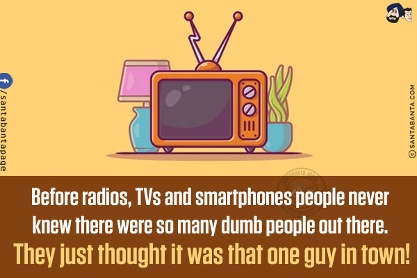 Before radios, TVs and smartphones people never knew there were so many dumb people out there. They just thought it was that one guy in town!