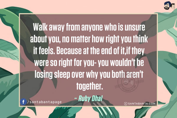 Walk away from anyone who is unsure about you, no matter how right you think it feels. Because at the end of it, if they were so right for you- you wouldn't be losing sleep over why you both aren't together.