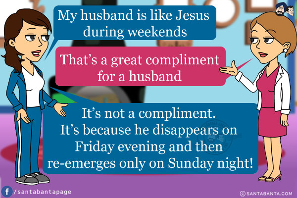 Jeeto: My husband is like Jesus during weekends.<br/>
Preeto: That's a great compliment for a husband.
Jeeto: It's not a compliment. It's because he disappears on Friday evening and then re-emerges only on Sunday night!