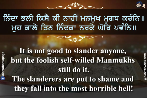 ਨਿੰਦਾ ਭਲੀ ਕਿਸੈ ਕੀ ਨਾਹੀ ਮਨਮੁਖ ਮੁਗਧ ਕਰੰਨਿ।।<br/>
ਮੁਹ ਕਾਲੇ ਤਿਨ ਨਿੰਦਕਾ ਨਰਕੇ ਘੋਰਿ ਪਵੰਨਿ।।<br/><br/>

It is not good to slander anyone, but the foolish self-willed Manmukhs still do it.<br/>
The slanderers are put to shame and they fall into the most horrible hell!