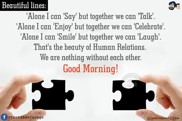 Beautiful lines:<br />
'Alone I can 'Say' but together we can 'Talk'.<br />
'Alone I can 'Enjoy' but together we can 'Celebrate'.<br />
'Alone I can 'Smile' but together we can 'Laugh'.<br />
That's the beauty of Human Relations. We are nothing without each other.
Good Morning!