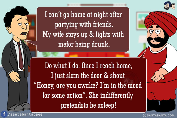 Banta: I can't go home at night after partying with friends. My wife stays up & fights with me for being drunk.<br />
Santa: Do what I do. Once I reach home, I just slam the door & shout `Honey, are you awake? I'm in the mood for some action`. She indifferently pretends to be asleep!
