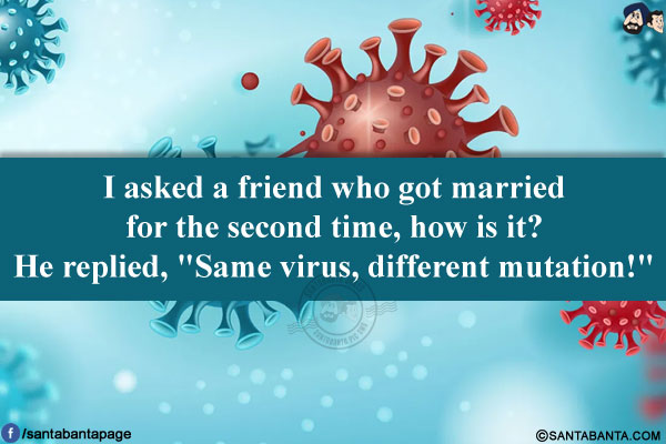 I asked a friend who got married for the second time, how is it?<br/>
He replied, `Same virus, different mutation!`