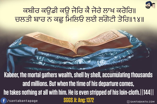 ਕਬੀਰ ਕਉਡੀ ਕਉ ਜੋਰਿ ਕੈ ਜੋਰੇ ਲਾਖ ਕਰੋਰਿ॥<br/>
ਚਲਤੀ ਬਾਰ ਨ ਕਛੁ ਮਿਲਿਓ ਲਈ ਲੰਗੋਟੀ ਤੋਰਿ॥੧੪॥<br/><br/>

Kabeer, the mortal gathers wealth, shell by shell, accumulating thousands and millions.<br/>
But when the time of his departure comes, he takes nothing at all with him. He is even stripped of his loin-cloth.||144||<br/>
SGGS Ji: Ang: 1372