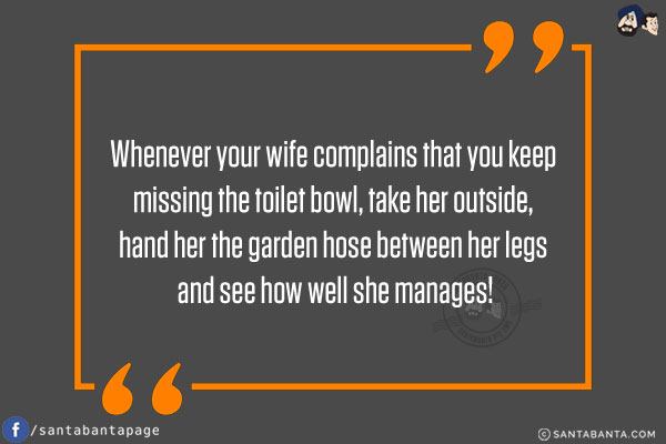 Whenever your wife complains that you keep missing the toilet bowl, take her outside, hand her the garden hose between her legs and see how well she manages!