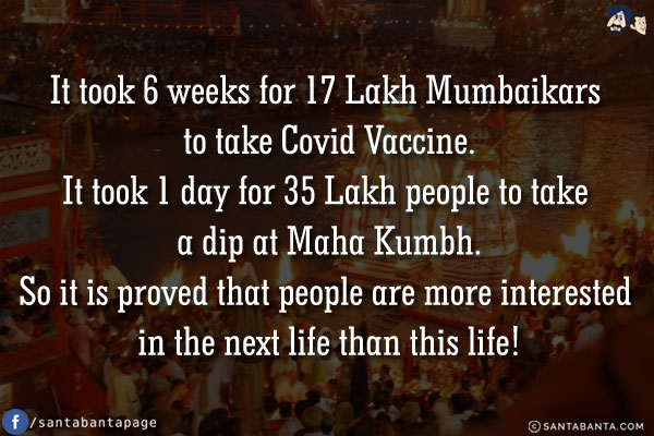 It took 6 weeks for 17 Lakh Mumbaikars to take Covid Vaccine.<br/>
It took 1 day for 35 Lakh people to take a dip at Maha Kumbh.<br/>
So it is proved that people are more interested in the next life than this life!