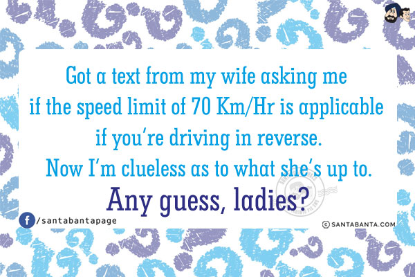 Got a text from my wife asking me if the speed limit of 70 Km/Hr is applicable if you're driving in reverse.<br/>
Now I'm clueless as to what she's up to. Any guess, ladies?