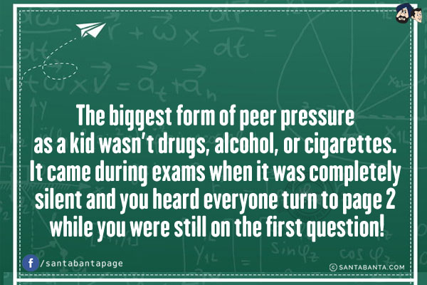 The biggest form of peer pressure as a kid wasn't drugs, alcohol, or cigarettes. It came during exams when it was completely silent and you heard everyone turn to page 2 while you were still on the first question!