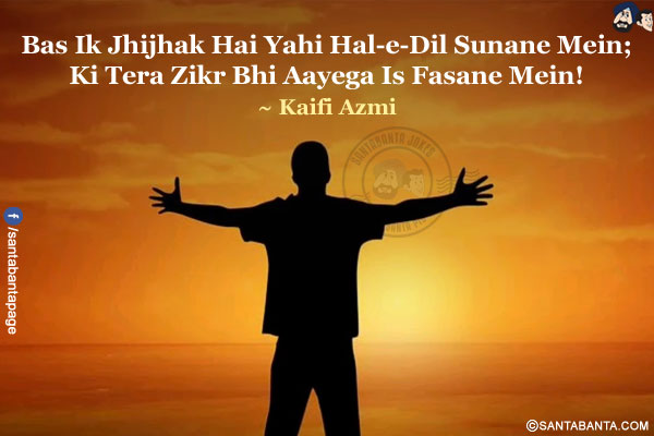 Bas Ik Jhijhak Hai Yahi Hal-e-Dil Sunane Mein;<br/>
Ki Tera Zikr Bhi Aayega Is Fasane Mein!