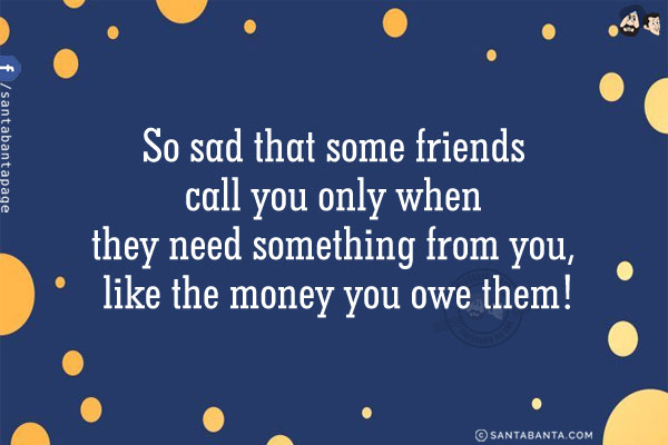 So sad that some friends call you only when they need something from you, like the money you owe them!