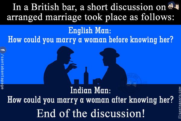 In a British bar, a short discussion on arranged marriage took place as follows:<br/>
English Man: How could you marry a woman before knowing her?<br/>
Indian Man: How could you marry a woman after knowing her?<br/>
End of the discussion!