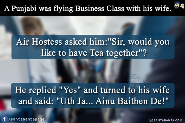 A Punjabi was flying Business Class with his wife. Air Hostess asked him:<br/>
`Sir, would you like to have Tea together`?<br/>
He replied `Yes` and turned to his wife and said: `Uth Ja... Ainu Baithen De!`