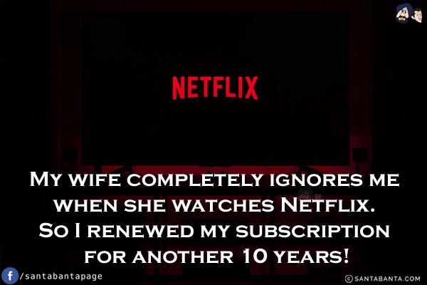 My wife completely ignores me when she watches Netflix. So I renewed my subscription for another 10 years!