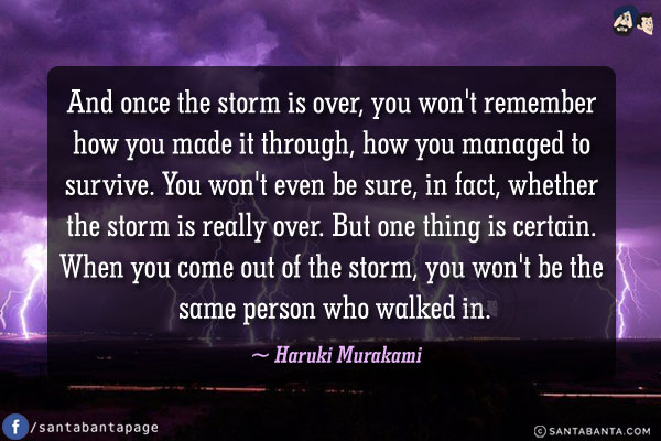 And once the storm is over, you won't remember how you made it through, how you managed to survive. You won't even be sure, in fact, whether the storm is really over. But one thing is certain. When you come out of the storm, you won't be the same person who walked in.