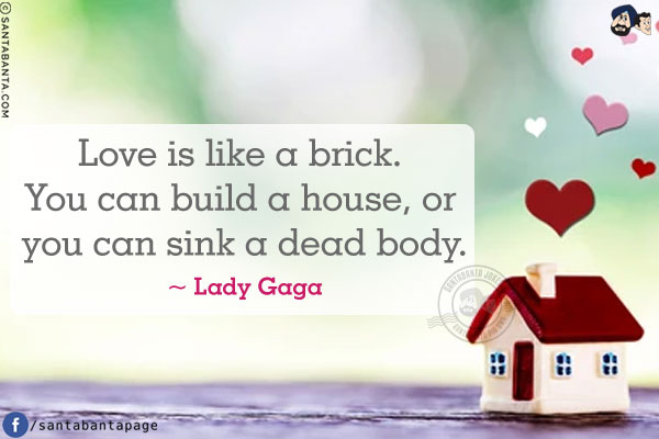 Love is like a brick. You can build a house, or you can sink a dead body.