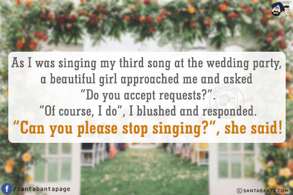 As I was singing my third song at the wedding party, a beautiful girl approached me and asked `Do you accept requests?`.<br/>
`Of course, I do`, I blushed and responded.<br/>
`Can you please stop singing?`, she said!